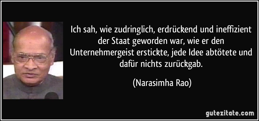 Ich sah, wie zudringlich, erdrückend und ineffizient der Staat geworden war, wie er den Unternehmergeist erstickte, jede Idee abtötete und dafür nichts zurückgab. (Narasimha Rao)