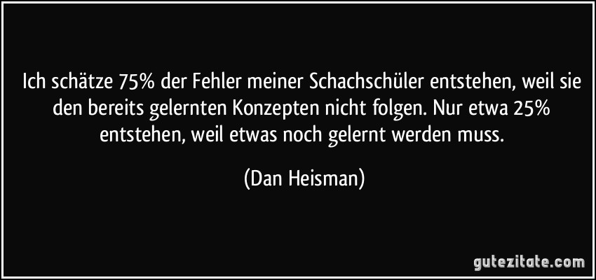 Ich schätze 75% der Fehler meiner Schachschüler entstehen, weil sie den bereits gelernten Konzepten nicht folgen. Nur etwa 25% entstehen, weil etwas noch gelernt werden muss. (Dan Heisman)