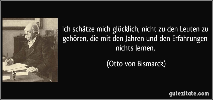 Ich schätze mich glücklich, nicht zu den Leuten zu gehören, die mit den Jahren und den Erfahrungen nichts lernen. (Otto von Bismarck)