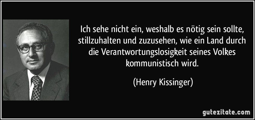 Ich sehe nicht ein, weshalb es nötig sein sollte, stillzuhalten und zuzusehen, wie ein Land durch die Verantwortungslosigkeit seines Volkes kommunistisch wird. (Henry Kissinger)