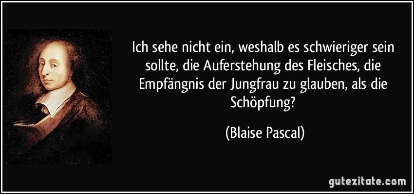 Ich sehe nicht ein, weshalb es schwieriger sein sollte, die Auferstehung des Fleisches, die Empfängnis der Jungfrau zu glauben, als die Schöpfung? (Blaise Pascal)