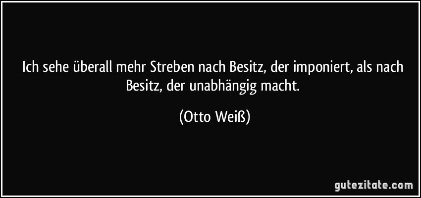 Ich sehe überall mehr Streben nach Besitz, der imponiert, als nach Besitz, der unabhängig macht. (Otto Weiß)