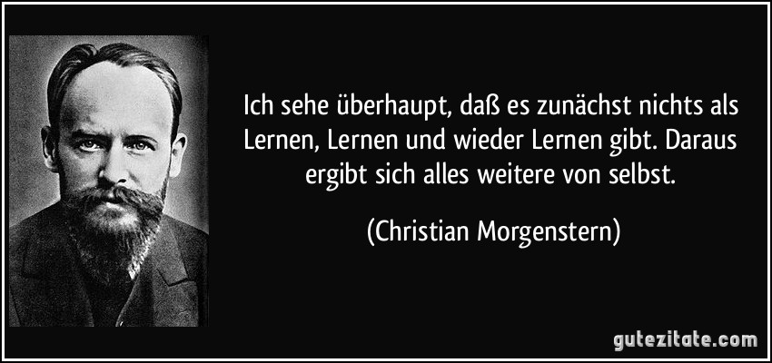 Ich sehe überhaupt, daß es zunächst nichts als Lernen, Lernen und wieder Lernen gibt. Daraus ergibt sich alles weitere von selbst. (Christian Morgenstern)