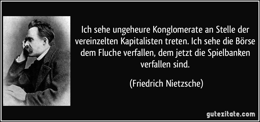 Ich sehe ungeheure Konglomerate an Stelle der vereinzelten Kapitalisten treten. Ich sehe die Börse dem Fluche verfallen, dem jetzt die Spielbanken verfallen sind. (Friedrich Nietzsche)