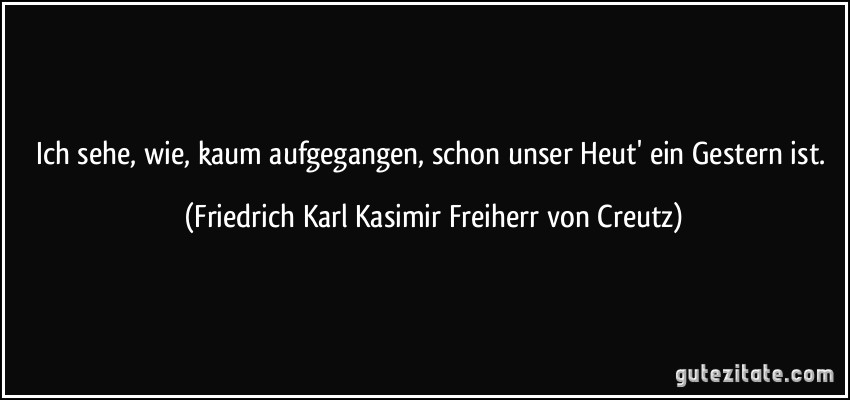 Ich sehe, wie, kaum aufgegangen, schon unser Heut' ein Gestern ist. (Friedrich Karl Kasimir Freiherr von Creutz)