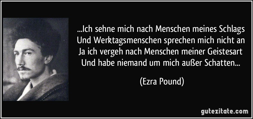 ...Ich sehne mich nach Menschen meines Schlags / Und Werktagsmenschen sprechen mich nicht an / Ja ich vergeh nach Menschen meiner Geistesart / Und habe niemand um mich außer Schatten... (Ezra Pound)