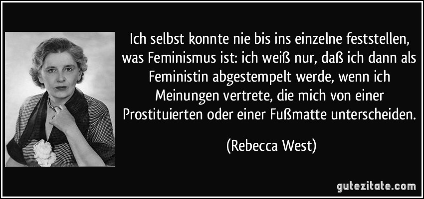 Ich selbst konnte nie bis ins einzelne feststellen, was Feminismus ist: ich weiß nur, daß ich dann als Feministin abgestempelt werde, wenn ich Meinungen vertrete, die mich von einer Prostituierten oder einer Fußmatte unterscheiden. (Rebecca West)