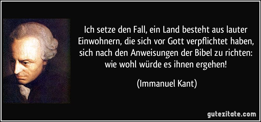 Ich setze den Fall, ein Land besteht aus lauter Einwohnern, die sich vor Gott verpflichtet haben, sich nach den Anweisungen der Bibel zu richten: wie wohl würde es ihnen ergehen! (Immanuel Kant) Ich setze den Fall, ein Land besteht aus lauter Einwohnern, die sich vor Gott verpflichtet haben, sich nach den Anweisungen der Bibel zu richten: wie wohl würde es ihnen ergehen! (Immanuel Kant)