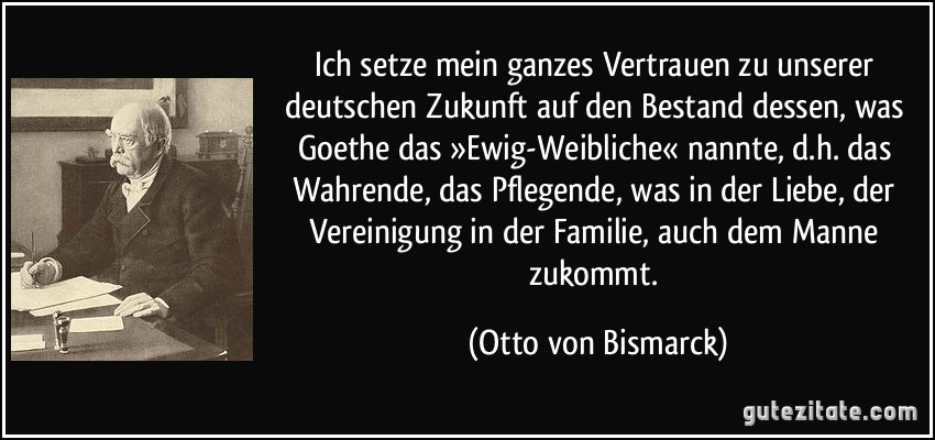 Ich setze mein ganzes Vertrauen zu unserer deutschen Zukunft auf den Bestand dessen, was Goethe das »Ewig-Weibliche« nannte, d.h. das Wahrende, das Pflegende, was in der Liebe, der Vereinigung in der Familie, auch dem Manne zukommt. (Otto von Bismarck)