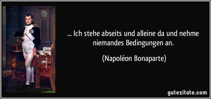 ... Ich stehe abseits und alleine da und nehme niemandes Bedingungen an. (Napoléon Bonaparte)