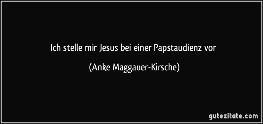 Ich stelle mir Jesus bei einer Papstaudienz vor (Anke Maggauer-Kirsche)