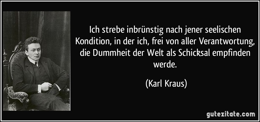 Ich strebe inbrünstig nach jener seelischen Kondition, in der ich, frei von aller Verantwortung, die Dummheit der Welt als Schicksal empfinden werde. (Karl Kraus)