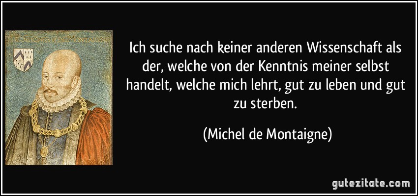 Ich suche nach keiner anderen Wissenschaft als der, welche von der Kenntnis meiner selbst handelt, welche mich lehrt, gut zu leben und gut zu sterben. (Michel de Montaigne)