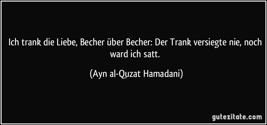 Ich trank die Liebe, Becher über Becher: Der Trank versiegte nie, noch ward ich satt. (Ayn al-Quzat Hamadani)