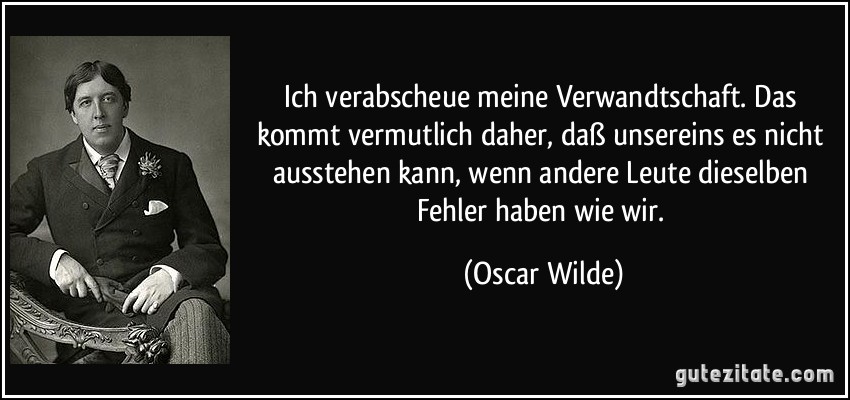 Ich verabscheue meine Verwandtschaft. Das kommt vermutlich daher, daß unsereins es nicht ausstehen kann, wenn andere Leute dieselben Fehler haben wie wir. (Oscar Wilde)