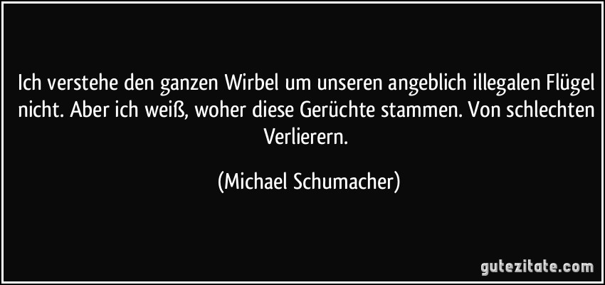 Ich verstehe den ganzen Wirbel um unseren angeblich illegalen Flügel nicht. Aber ich weiß, woher diese Gerüchte stammen. Von schlechten Verlierern. (Michael Schumacher)