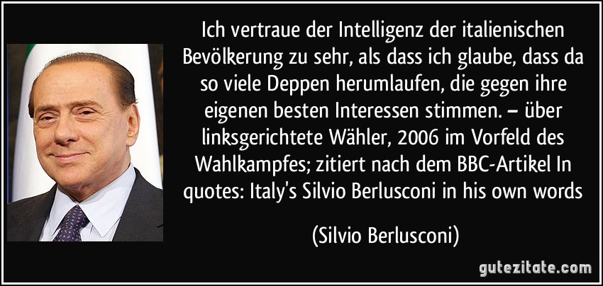 Ich vertraue der Intelligenz der italienischen Bevölkerung zu sehr, als dass ich glaube, dass da so viele Deppen herumlaufen, die gegen ihre eigenen besten Interessen stimmen. – über linksgerichtete Wähler, 2006 im Vorfeld des Wahlkampfes; zitiert nach dem BBC-Artikel In quotes: Italy's Silvio Berlusconi in his own words (Silvio Berlusconi)