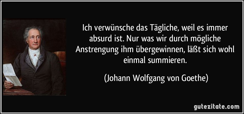 Ich verwünsche das Tägliche, weil es immer absurd ist. Nur was wir durch mögliche Anstrengung ihm übergewinnen, läßt sich wohl einmal summieren. (Johann Wolfgang von Goethe)