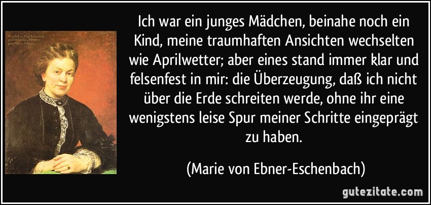 Ich war ein junges Mädchen, beinahe noch ein Kind, meine traumhaften Ansichten wechselten wie Aprilwetter; aber eines stand immer klar und felsenfest in mir: die Überzeugung, daß ich nicht über die Erde schreiten werde, ohne ihr eine wenigstens leise Spur meiner Schritte eingeprägt zu haben. (Marie von Ebner-Eschenbach)