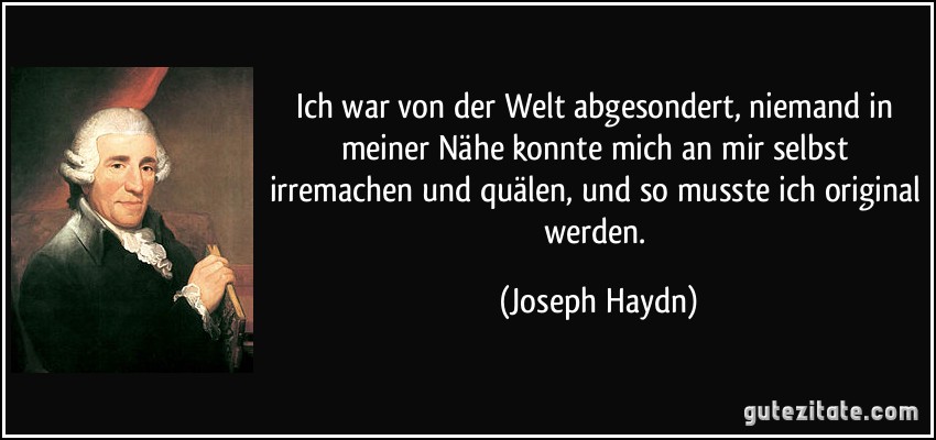 Ich war von der Welt abgesondert, niemand in meiner Nähe konnte mich an mir selbst irremachen und quälen, und so musste ich original werden. (Joseph Haydn)