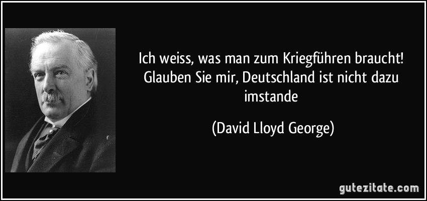 Ich weiss, was man zum Kriegführen braucht! Glauben Sie mir, Deutschland ist nicht dazu imstande (David Lloyd George)