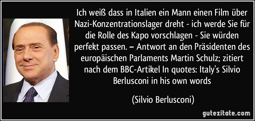 Ich weiß dass in Italien ein Mann einen Film über Nazi-Konzentrationslager dreht - ich werde Sie für die Rolle des Kapo vorschlagen - Sie würden perfekt passen. – Antwort an den Präsidenten des europäischen Parlaments Martin Schulz; zitiert nach dem BBC-Artikel In quotes: Italy's Silvio Berlusconi in his own words (Silvio Berlusconi)