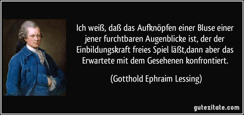 Ich weiß, daß das Aufknöpfen einer Bluse einer jener furchtbaren Augenblicke ist, der der Einbildungskraft freies Spiel läßt,dann aber das Erwartete mit dem Gesehenen konfrontiert. (Gotthold Ephraim Lessing)