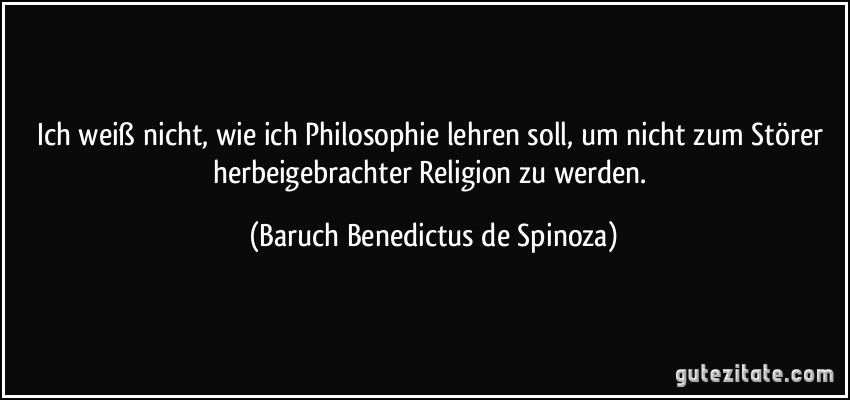 Ich weiß nicht, wie ich Philosophie lehren soll, um nicht zum Störer herbeigebrachter Religion zu werden. (Baruch Benedictus de Spinoza)
