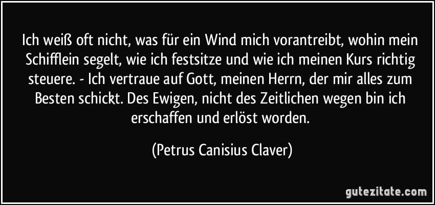 Ich weiß oft nicht, was für ein Wind mich vorantreibt, wohin mein Schifflein segelt, wie ich festsitze und wie ich meinen Kurs richtig steuere. - Ich vertraue auf Gott, meinen Herrn, der mir alles zum Besten schickt. Des Ewigen, nicht des Zeitlichen wegen bin ich erschaffen und erlöst worden. (Petrus Canisius Claver)