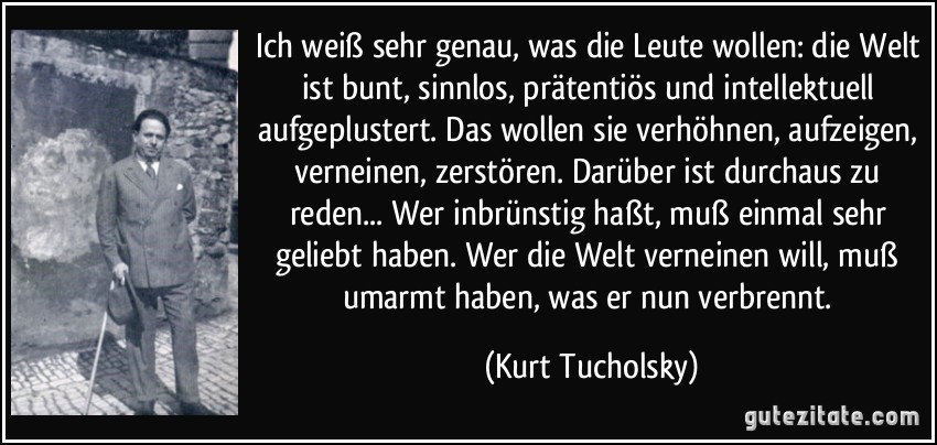 Ich weiß sehr genau, was die Leute wollen: die Welt ist bunt, sinnlos, prätentiös und intellektuell aufgeplustert. Das wollen sie verhöhnen, aufzeigen, verneinen, zerstören. Darüber ist durchaus zu reden... Wer inbrünstig haßt, muß einmal sehr geliebt haben. Wer die Welt verneinen will, muß umarmt haben, was er nun verbrennt. (Kurt Tucholsky)