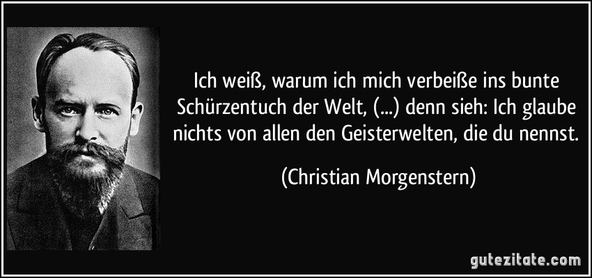 Ich weiß, warum ich mich verbeiße ins bunte Schürzentuch der Welt, (...) denn sieh: Ich glaube nichts von allen den Geisterwelten, die du nennst. (Christian Morgenstern)