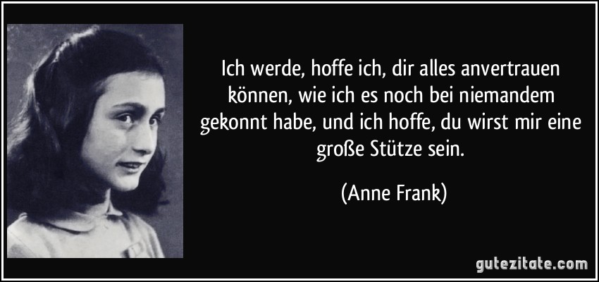 Ich werde, hoffe ich, dir alles anvertrauen können, wie ich es noch bei niemandem gekonnt habe, und ich hoffe, du wirst mir eine große Stütze sein. (Anne Frank)