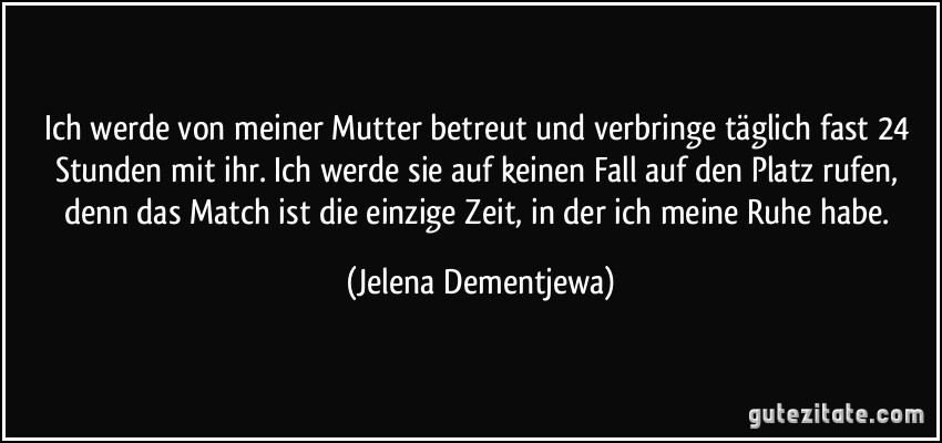 Ich werde von meiner Mutter betreut und verbringe täglich fast 24 Stunden mit ihr. Ich werde sie auf keinen Fall auf den Platz rufen, denn das Match ist die einzige Zeit, in der ich meine Ruhe habe. (Jelena Dementjewa)