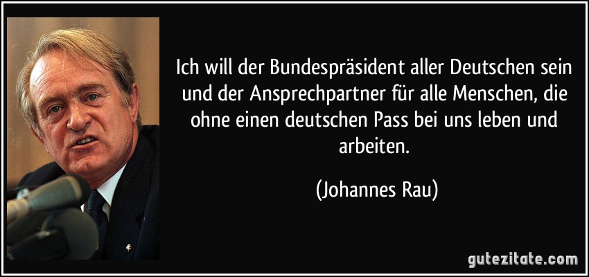 Ich will der Bundespräsident aller Deutschen sein und der Ansprechpartner für alle Menschen, die ohne einen deutschen Pass bei uns leben und arbeiten. (Johannes Rau)