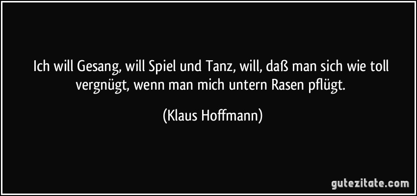 Ich will Gesang, will Spiel und Tanz,/ will, daß man sich wie toll vergnügt,/ wenn man mich untern Rasen pflügt. (Klaus Hoffmann)