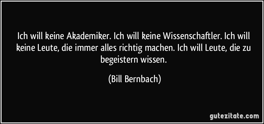 Ich will keine Akademiker. Ich will keine Wissenschaftler. Ich will keine Leute, die immer alles richtig machen. Ich will Leute, die zu begeistern wissen. (Bill Bernbach)