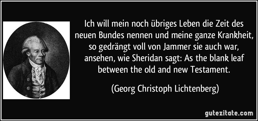 Ich will mein noch übriges Leben die Zeit des neuen Bundes nennen und meine ganze Krankheit, so gedrängt voll von Jammer sie auch war, ansehen, wie Sheridan sagt: As the blank leaf between the old and new Testament. (Georg Christoph Lichtenberg)