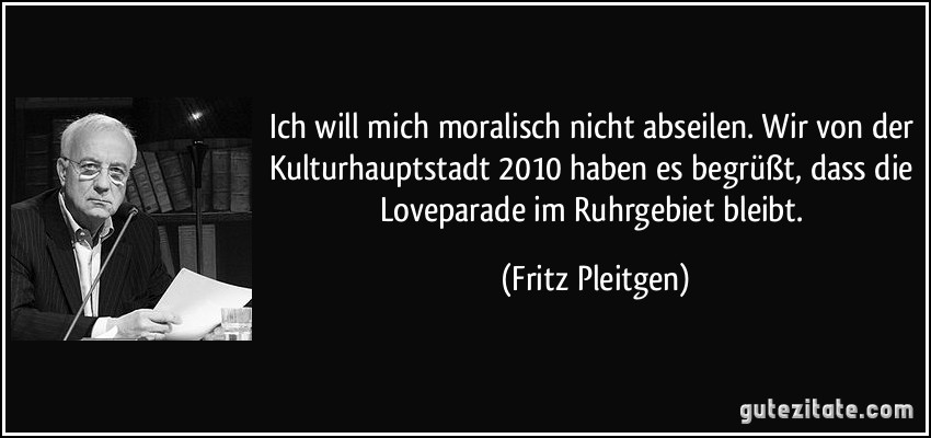 Ich will mich moralisch nicht abseilen. Wir von der Kulturhauptstadt 2010 haben es begrüßt, dass die Loveparade im Ruhrgebiet bleibt. (Fritz Pleitgen)