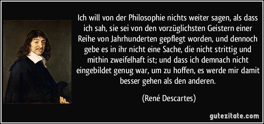 Ich will von der Philosophie nichts weiter sagen, als dass ich sah, sie sei von den vorzüglichsten Geistern einer Reihe von Jahrhunderten gepflegt worden, und dennoch gebe es in ihr nicht eine Sache, die nicht strittig und mithin zweifelhaft ist; und dass ich demnach nicht eingebildet genug war, um zu hoffen, es werde mir damit besser gehen als den anderen. (René Descartes)