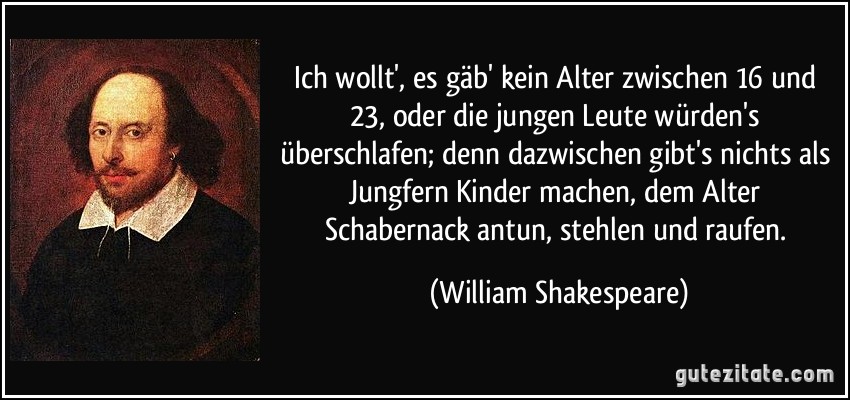 Ich wollt', es gäb' kein Alter zwischen 16 und 23, oder die jungen Leute würden's überschlafen; denn dazwischen gibt's nichts als Jungfern Kinder machen, dem Alter Schabernack antun, stehlen und raufen. (William Shakespeare)