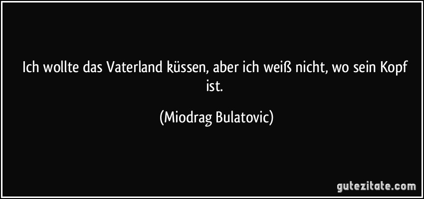 Ich wollte das Vaterland küssen, aber ich weiß nicht, wo sein Kopf ist. (Miodrag Bulatovic)