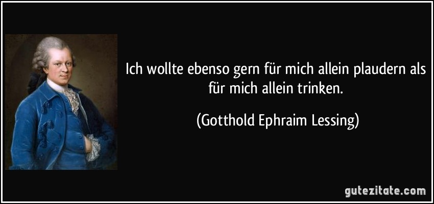 Ich wollte ebenso gern für mich allein plaudern als für mich allein trinken. (Gotthold Ephraim Lessing)