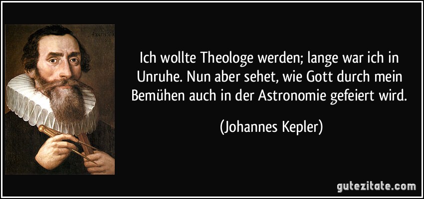 Ich wollte Theologe werden; lange war ich in Unruhe. Nun aber sehet, wie Gott durch mein Bemühen auch in der Astronomie gefeiert wird. (Johannes Kepler)