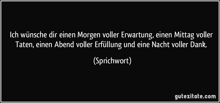 Ich wünsche dir einen Morgen voller Erwartung, einen Mittag voller Taten, einen Abend voller Erfüllung und eine Nacht voller Dank. (Sprichwort)