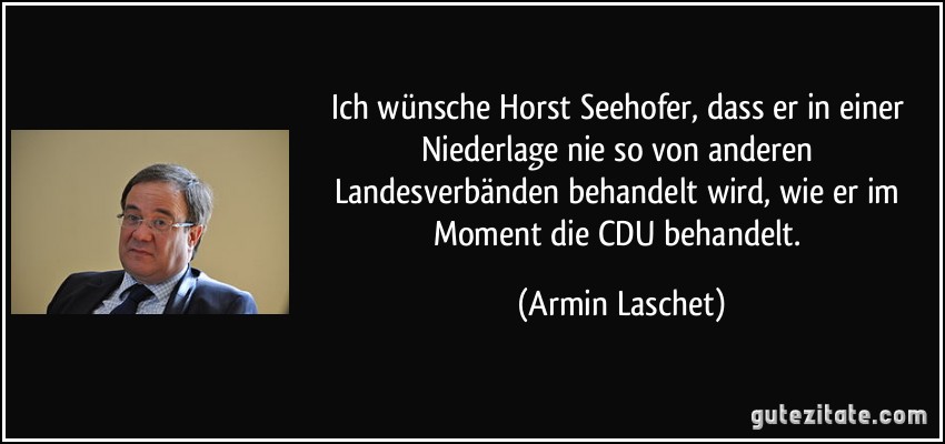 Ich wünsche Horst Seehofer, dass er in einer Niederlage nie so von anderen Landesverbänden behandelt wird, wie er im Moment die CDU behandelt. (Armin Laschet)