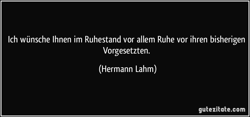 Ich wünsche Ihnen im Ruhestand vor allem Ruhe vor ihren bisherigen Vorgesetzten. (Hermann Lahm)