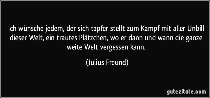 Ich wünsche jedem, der sich tapfer stellt zum Kampf mit aller Unbill dieser Welt, ein trautes Plätzchen, wo er dann und wann die ganze weite Welt vergessen kann. (Julius Freund)