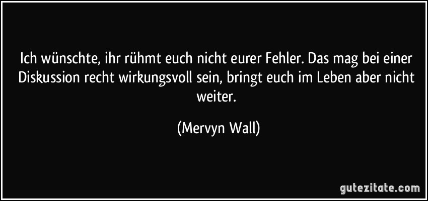 Ich wünschte, ihr rühmt euch nicht eurer Fehler. Das mag bei einer Diskussion recht wirkungsvoll sein, bringt euch im Leben aber nicht weiter. (Mervyn Wall)