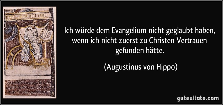 Ich würde dem Evangelium nicht geglaubt haben, wenn ich nicht zuerst zu Christen Vertrauen gefunden hätte. (Augustinus von Hippo)