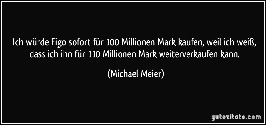 Ich würde Figo sofort für 100 Millionen Mark kaufen, weil ich weiß, dass ich ihn für 110 Millionen Mark weiterverkaufen kann. (Michael Meier)
